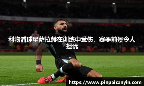 利物浦球星萨拉赫在训练中受伤，赛季前景令人担忧