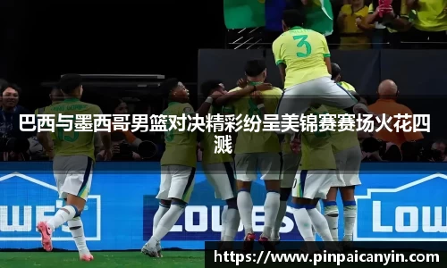 巴西与墨西哥男篮对决精彩纷呈美锦赛赛场火花四溅