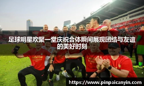 足球明星欢聚一堂庆祝合体瞬间展现团结与友谊的美好时刻